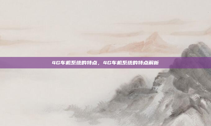 4G车机系统的特点，4G车机系统的特点解析