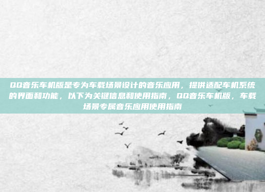 QQ音乐车机版是专为车载场景设计的音乐应用,提供适配车机系统的界面和功能,以下为关键信息和使用指南,QQ音乐车机版,车载场景专属音乐应用使用指南