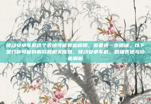 领动安卓车机这个表述可能有些模糊，需要进一步明确。以下是几种可能的解释和相关信息，领动安卓车机，明确表述与功能解析