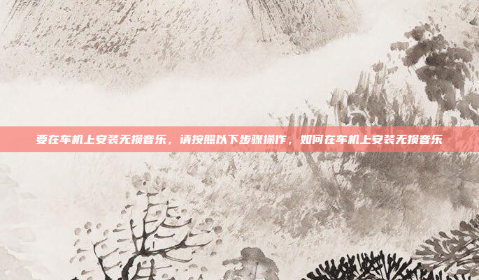 要在车机上安装无损音乐，请按照以下步骤操作，如何在车机上安装无损音乐