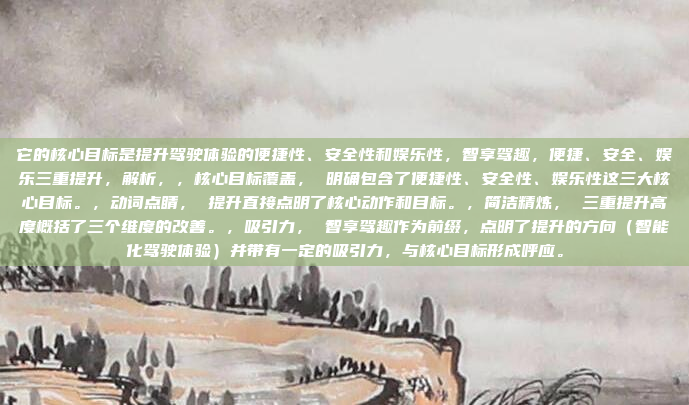 它的核心目标是提升驾驶体验的便捷性、安全性和娱乐性，智享驾趣，便捷、安全、娱乐三重提升，解析，，核心目标覆盖， 明确包含了便捷性、安全性、娱乐性这三大核心目标。，动词点睛， 提升直接点明了核心动作和目标。，简洁精炼， 三重提升高度概括了三个维度的改善。，吸引力， 智享驾趣作为前缀，点明了提升的方向（智能化驾驶体验）并带有一定的吸引力，与核心目标形成呼应。