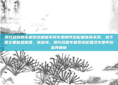 现代名图的车机系统根据不同车型和年份配置有所不同，以下是主要信息整理，供参考，现代名图车机系统配置及车型年份差异解析