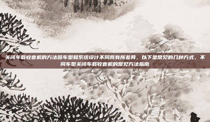 关闭车载收音机的方法因车型和系统设计不同而有所差异，以下是常见的几种方式，不同车型关闭车载收音机的常见方法指南