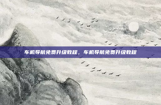 车机导航免费升级教程，车机导航免费升级教程