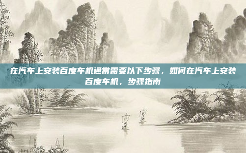 在汽车上安装百度车机通常需要以下步骤，如何在汽车上安装百度车机，步骤指南