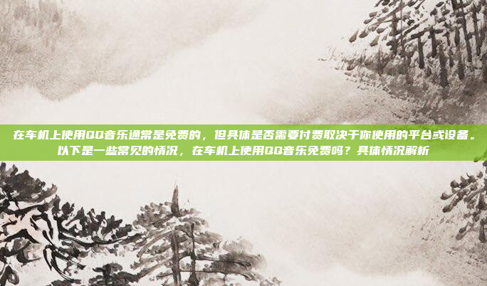 在车机上使用QQ音乐通常是免费的，但具体是否需要付费取决于你使用的平台或设备。以下是一些常见的情况，在车机上使用QQ音乐免费吗？具体情况解析