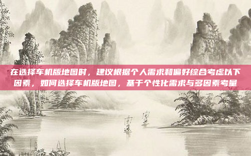 在选择车机版地图时，建议根据个人需求和偏好综合考虑以下因素，如何选择车机版地图，基于个性化需求与多因素考量