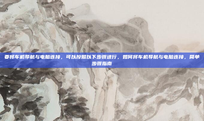 要将车机导航与电脑连接，可以按照以下步骤进行，如何将车机导航与电脑连接，简单步骤指南