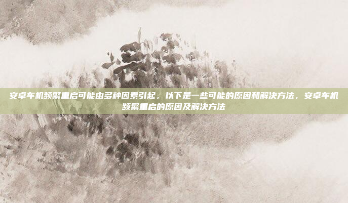 安卓车机频繁重启可能由多种因素引起,以下是一些可能的原因和解决方法,安卓车机频繁重启的原因及解决方法