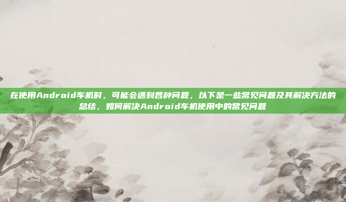 在使用Android车机时，可能会遇到各种问题，以下是一些常见问题及其解决方法的总结，如何解决Android车机使用中的常见问题