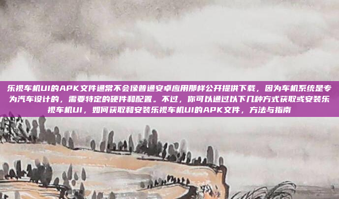 乐视车机UI的APK文件通常不会像普通安卓应用那样公开提供下载，因为车机系统是专为汽车设计的，需要特定的硬件和配置。不过，你可以通过以下几种方式获取或安装乐视车机UI，如何获取和安装乐视车机UI的APK文件，方法与指南