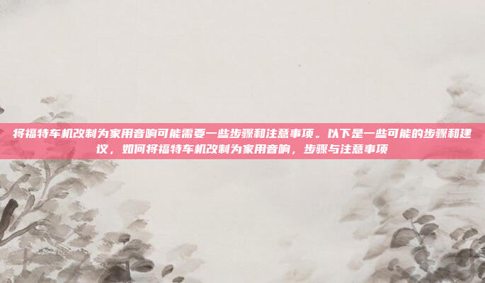 将福特车机改制为家用音响可能需要一些步骤和注意事项。以下是一些可能的步骤和建议，如何将福特车机改制为家用音响，步骤与注意事项