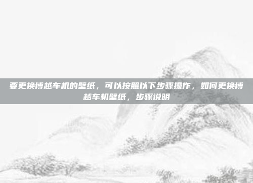 要更换博越车机的壁纸，可以按照以下步骤操作，如何更换博越车机壁纸，步骤说明