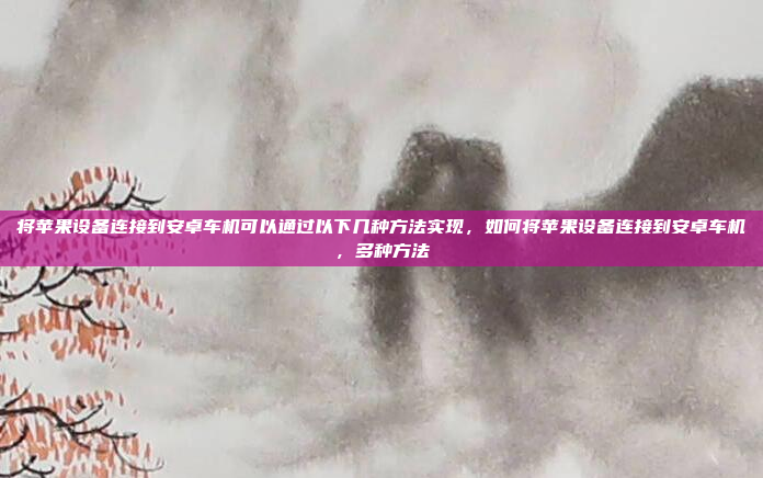 将苹果设备连接到安卓车机可以通过以下几种方法实现，如何将苹果设备连接到安卓车机，多种方法
