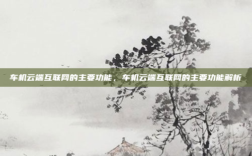 车机云端互联网的主要功能,车机云端互联网的主要功能解析