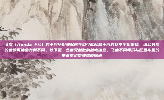 飞度（Honda Fit）的不同年份和配置车型可能配备不同的安卓车机系统，因此具体的参数可能会有所不同。以下是一些常见参数的参考信息，飞度不同年份与配置车型的安卓车机系统参数解析