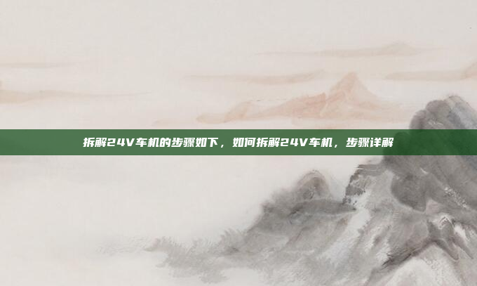 拆解24V车机的步骤如下，如何拆解24V车机，步骤详解
