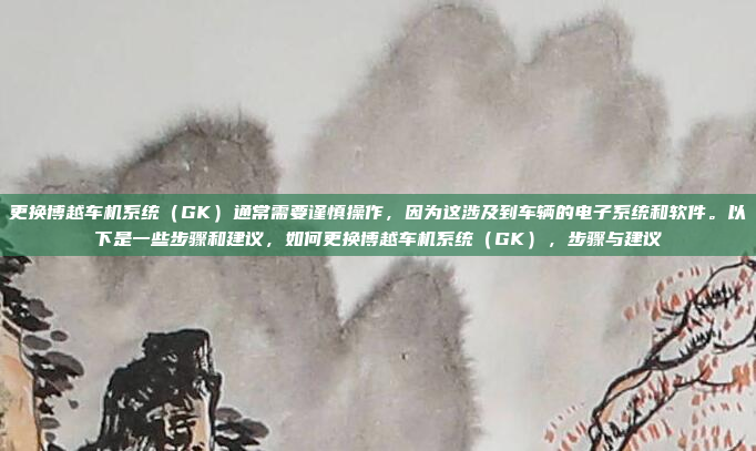 更换博越车机系统（GK）通常需要谨慎操作，因为这涉及到车辆的电子系统和软件。以下是一些步骤和建议，如何更换博越车机系统（GK），步骤与建议