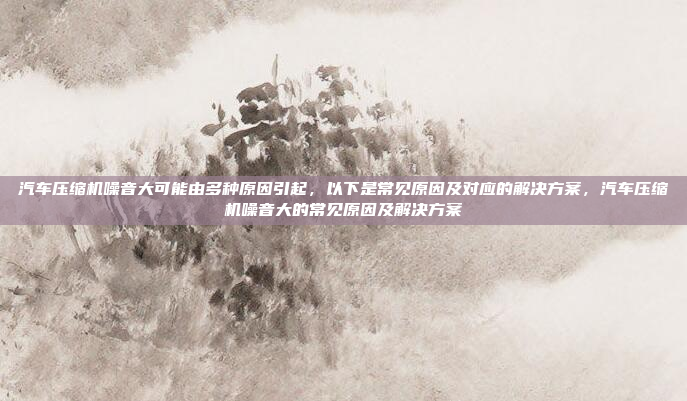 汽车压缩机噪音大可能由多种原因引起，以下是常见原因及对应的解决方案，汽车压缩机噪音大的常见原因及解决方案