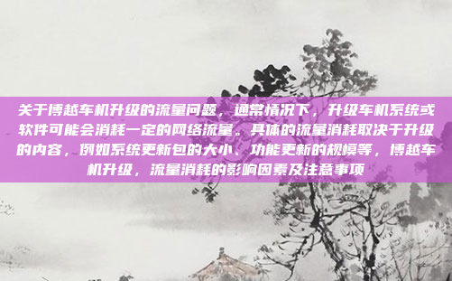 关于博越车机升级的流量问题，通常情况下，升级车机系统或软件可能会消耗一定的网络流量。具体的流量消耗取决于升级的内容，例如系统更新包的大小、功能更新的规模等，博越车机升级，流量消耗的影响因素及注意事项