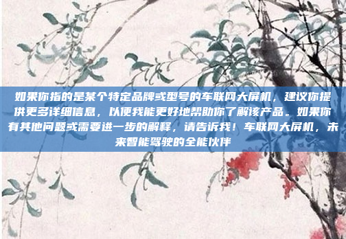 如果你指的是某个特定品牌或型号的车联网大屏机，建议你提供更多详细信息，以便我能更好地帮助你了解该产品。如果你有其他问题或需要进一步的解释，请告诉我！车联网大屏机，未来智能驾驶的全能伙伴