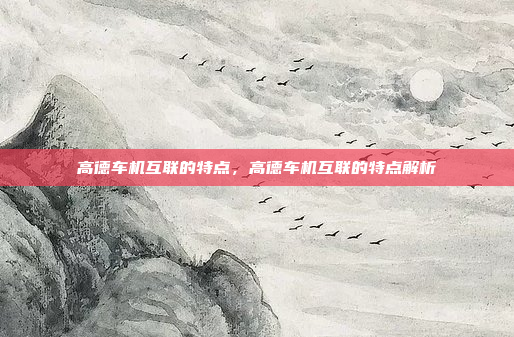 高德车机互联的特点,高德车机互联的特点解析