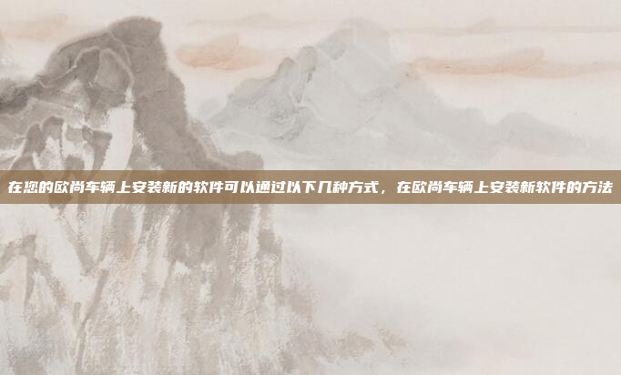 在您的欧尚车辆上安装新的软件可以通过以下几种方式，在欧尚车辆上安装新软件的方法