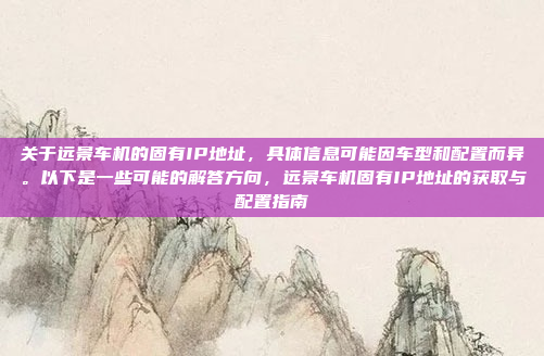 关于远景车机的固有IP地址，具体信息可能因车型和配置而异。以下是一些可能的解答方向，远景车机固有IP地址的获取与配置指南