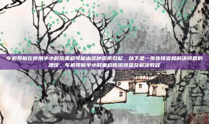 车机导航在使用半小时后重启可能由多种因素引起,以下是一步步排查和解决问题的建议,车机导航半小时重启原因排查及解决教程