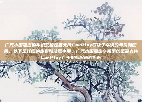 广汽本田冠道的车机系统是否支持CarPlay取决于车辆的年份和配置。以下是详细的步骤和注意事项,广汽本田冠道车机系统是否支持CarPlay?年份和配置的影响