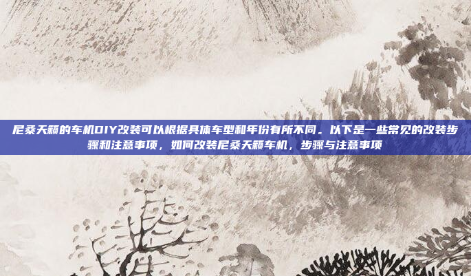 尼桑天籁的车机DIY改装可以根据具体车型和年份有所不同。以下是一些常见的改装步骤和注意事项，如何改装尼桑天籁车机，步骤与注意事项