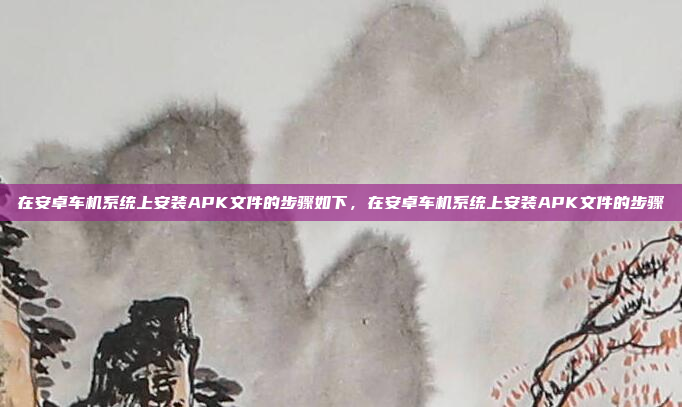 在安卓车机系统上安装APK文件的步骤如下，在安卓车机系统上安装APK文件的步骤
