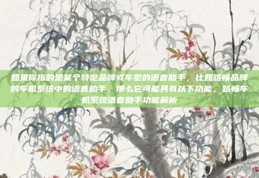 如果你指的是某个特定品牌或车型的语音助手,比如路畅品牌的车机系统中的语音助手,那么它可能具有以下功能,路畅车机系统语音助手功能解析