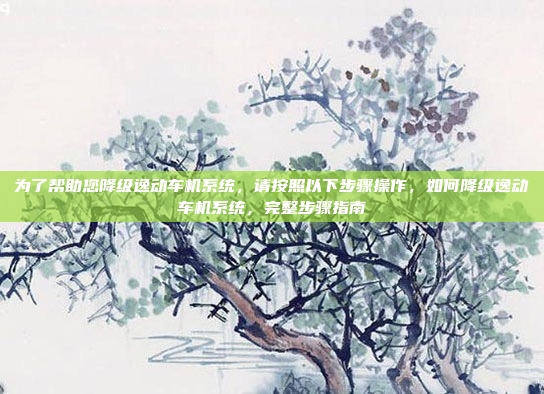 为了帮助您降级逸动车机系统，请按照以下步骤操作，如何降级逸动车机系统，完整步骤指南
