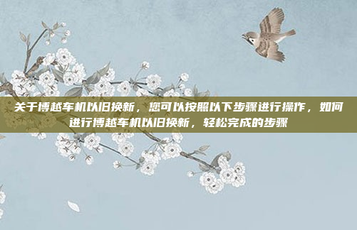 关于博越车机以旧换新，您可以按照以下步骤进行操作，如何进行博越车机以旧换新，轻松完成的步骤