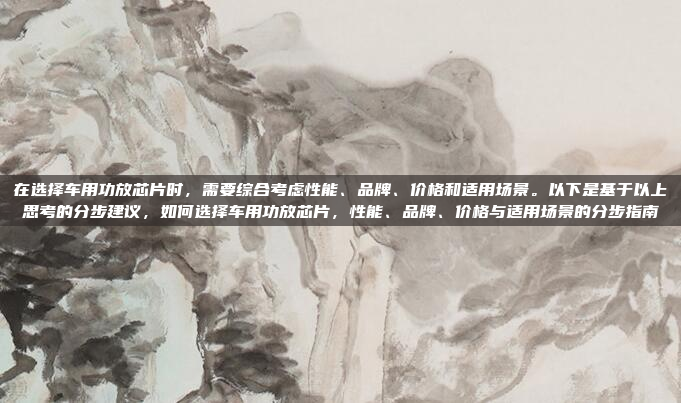 在选择车用功放芯片时，需要综合考虑性能、品牌、价格和适用场景。以下是基于以上思考的分步建议，如何选择车用功放芯片，性能、品牌、价格与适用场景的分步指南