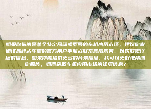 如果你指的是某个特定品牌或型号的车机应用市场，建议你查阅该品牌或车型的官方用户手册或联系售后服务，以获取更详细的信息。如果你能提供更多的背景信息，我可以更好地帮助你解答，如何获取车机应用市场的详细信息？