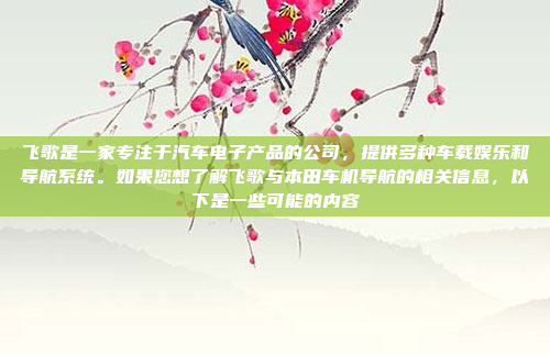 飞歌是一家专注于汽车电子产品的公司，提供多种车载娱乐和导航系统。如果您想了解飞歌与本田车机导航的相关信息，以下是一些可能的内容