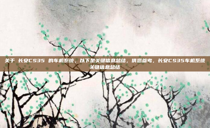 关于 长安CS35 的车机系统,以下是关键信息总结,供您参考,长安CS35车机系统关键信息总结