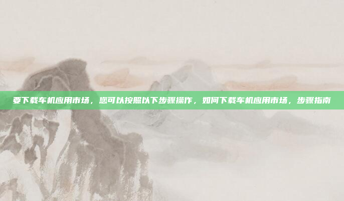要下载车机应用市场，您可以按照以下步骤操作，如何下载车机应用市场，步骤指南