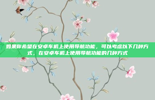 如果你希望在安卓车机上使用导航功能，可以考虑以下几种方式，在安卓车机上使用导航功能的几种方式