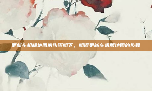 更新车机版地图的步骤如下,如何更新车机版地图的步骤