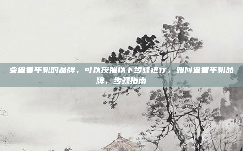 要查看车机的品牌，可以按照以下步骤进行，如何查看车机品牌，步骤指南