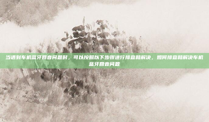 当遇到车机蓝牙回音问题时，可以按照以下步骤进行排查和解决，如何排查和解决车机蓝牙回音问题