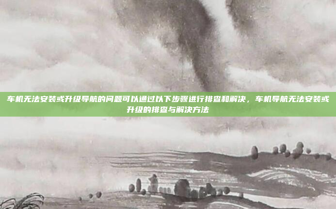 车机无法安装或升级导航的问题可以通过以下步骤进行排查和解决，车机导航无法安装或升级的排查与解决方法