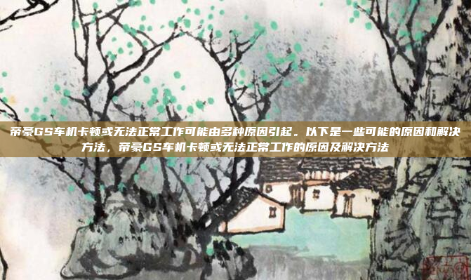 帝豪GS车机卡顿或无法正常工作可能由多种原因引起。以下是一些可能的原因和解决方法，帝豪GS车机卡顿或无法正常工作的原因及解决方法