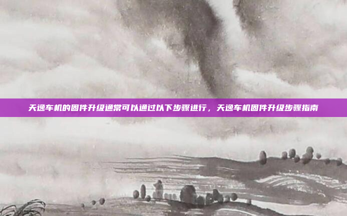 天逸车机的固件升级通常可以通过以下步骤进行，天逸车机固件升级步骤指南