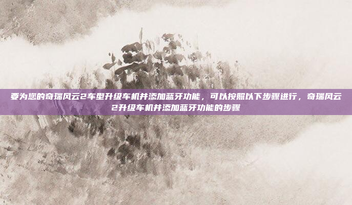 要为您的奇瑞风云2车型升级车机并添加蓝牙功能，可以按照以下步骤进行，奇瑞风云2升级车机并添加蓝牙功能的步骤