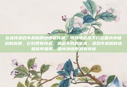 在选择适合车机版的地图软件时，可以考虑以下几款国内外知名的应用，它们各有特色，满足不同的需求，适合车机版的地图软件推荐，国内外应用各有特色