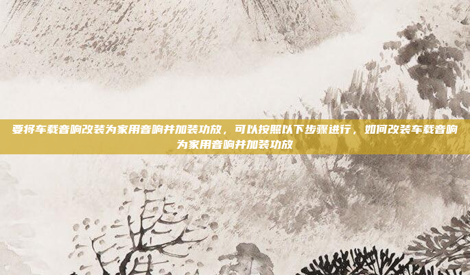 要将车载音响改装为家用音响并加装功放，可以按照以下步骤进行，如何改装车载音响为家用音响并加装功放